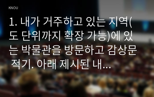 1. 내가 거주하고 있는 지역(도 단위까지 확장 가능)에 있는 박물관을 방문하고 감상문 적기. 아래 제시된 내용을 포함하여 작성해 주세요 (25점).