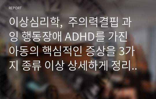 이상심리학,  주의력결핍 과잉 행동장애 ADHD를 가진 아동의 핵심적인 증상을 3가지 종류 이상 상세하게 정리하고, 이러한 증상이 나올 때 학습자가 아동의 부모나 교사라고 가정 하고 효과적으로 대처할 수 있는 방법을 기술하시오. (본인의 의견 반드시 포함) (만점 받은 레포트)