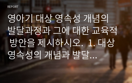 영아기 대상 영속성 개념의 발달과정과 그에 대한 교육적 방안을 제시하시오.  1. 대상영속성의 개념과 발달과정에 대해 설명하시오. 2. 주변에서 관찰된 대상영속성의 사례를 제시하시오. 3. 대상영속성을 발달시킬 수 있는 활동의 실제를 2가지 제시하시오.  (만점 받은 레포트입니다. 교육원 장학생입니다)