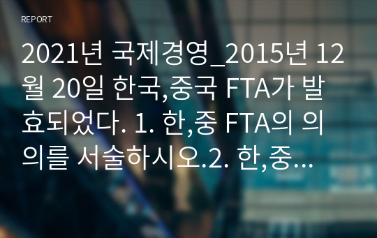 2021년 국제경영_2015년 12월 20일 한국,중국 FTA가 발효되었다. 1. 한,중 FTA의 의의를 서술하시오.2. 한,중 FTA에 의한 한국측의 득과 실을 서술하시오.