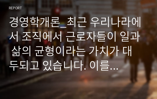 경영학개론_최근 우리나라에서 조직에서 근로자들이 일과 삶의 균형이라는 가치가 대두되고 있습니다. 이를 위한 유연근무제는 이미 많은 기업들이 실시하고 있습니다. 여러분들은 이 제도가 어떻게 운용되고 있는지 보고서를 통해 구체적인 사례를 제시하세요.