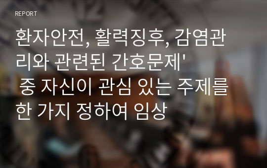 환자안전, 활력징후, 감염관리와 관련된 간호문제&#039; 중 자신이 관심 있는 주제를 한 가지 정하여 임상