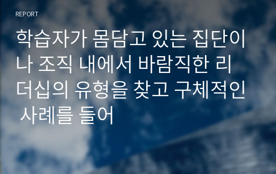 학습자가 몸담고 있는 집단이나 조직 내에서 바람직한 리더십의 유형을 찾고 구체적인 사례를 들어