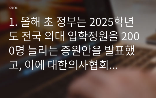 1. 올해 초 정부는 2025학년도 전국 의대 입학정원을 2000명 늘리는 증원안을 발표했고, 이에 대한의사협회 등 의사단체는 총파업에 돌입하겠다며 반발하고 나섰다. 의대 정원 증원에 대한 본인의 입장을 논술하라.