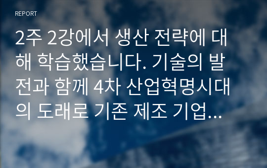 2주 2강에서 생산 전략에 대해 학습했습니다. 기술의 발전과 함께 4차 산업혁명시대의 도래로 기존 제조 기업의 생산 방식에 많은 변화가 생기고 있습니다. 변화하고 있는 제조 기업 한 곳을 선정하여 해당 기업의 경영/생산 전략과 생산 형태를 분석하고, 해당 전략 및 생산 형태가 기업이 생산하는 제품 또는 서비스의 가치를 높이기 위해 적절한지 본인의 생각을 서