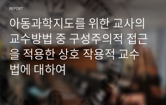 아동과학지도를 위한 교사의 교수방법 중 구성주의적 접근을 적용한 상호 작용적 교수법에 대하여