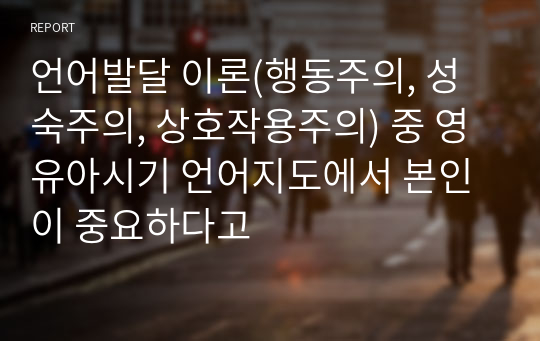 언어발달 이론(행동주의, 성숙주의, 상호작용주의) 중 영유아시기 언어지도에서 본인이 중요하다고