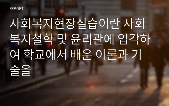 사회복지현장실습이란 사회복지철학 및 윤리관에 입각하여 학교에서 배운 이론과 기술을