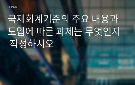 국제회계기준의 주요 내용과 도입에 따른 과제는 무엇인지 작성하시오