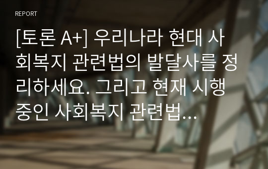 [토론 A+] 우리나라 현대 사회복지 관련법의 발달사를 정리하세요. 그리고 현재 시행 중인 사회복지 관련법 중 하나를 들어 문제점과 개선방안에 대한 자신의 생각을 제시하세요.