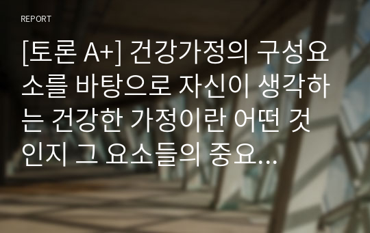 [토론 A+] 건강가정의 구성요소를 바탕으로 자신이 생각하는 건강한 가정이란 어떤 것인지 그 요소들의 중요도를 비교하여 토론하시오.