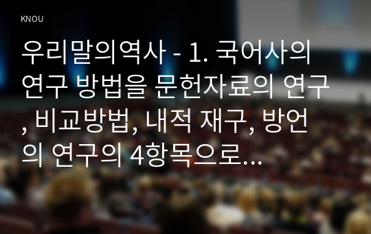 우리말의역사 - 1. 국어사의 연구 방법을 문헌자료의 연구, 비교방법, 내적 재구, 방언의 연구의 4항목으로 나누어 서술하시오. 1. 언어 변화의 유형을 음운 변화, 문법 변화, 어휘 변화의 3항목으로 나누어 서술하시오.