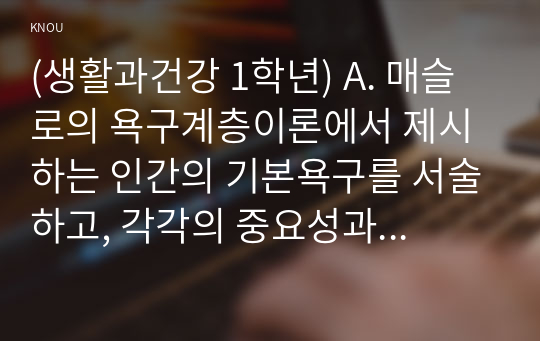 (생활과건강 1학년) A. 매슬로의 욕구계층이론에서 제시하는 인간의 기본욕구를 서술하고, 각각의 중요성과 정신건강과의 연관성에 대한 자신의 견해를 제시하시오. (20점)   B. 우울증이 있는 사람의 신체적 건강과 안전을 위한 관리에 대해 제시하고, 구체적인 실행방법과 합리적인 이유에 대한 자신의 견해를 서술하시오. (10점)