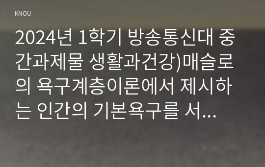 2024년 1학기 방송통신대 중간과제물 생활과건강)매슬로의 욕구계층이론에서 제시하는 인간의 기본욕구를 서술 각각의 중요성과 정신건강과의 연관성에 대한 자신의 견해 우울증이 있는 사람의 신체적 건강과 안전을 위한 관리 등