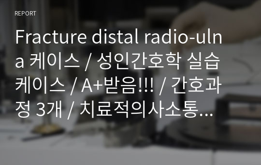 Fracture distal radio-ulna 케이스 / 성인간호학 실습 케이스 / A+받음!!! / 간호과정 3개 / 치료적의사소통 / 완전!!!! 꼼꼼함