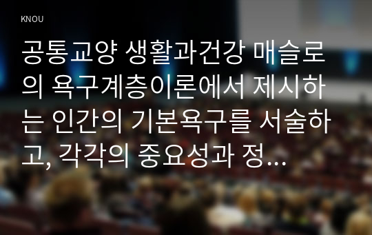 공통교양 생활과건강 매슬로의 욕구계층이론에서 제시하는 인간의 기본욕구를 서술하고, 각각의 중요성과 정신건강과의 연관성에 대한 자신의 견해를 제시