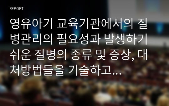 영유아기 교육기관에서의 질병관리의 필요성과 발생하기 쉬운 질병의 종류 및 증상, 대처방법들을 기술하고 자신이 생각하는 교육기관에서의 바람직한 질병관리 예방법을 설명하시오.