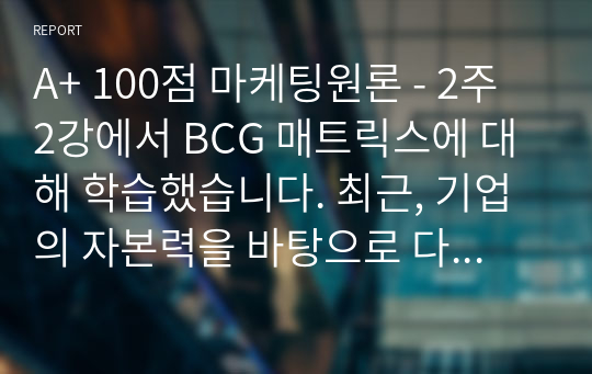 A+ 100점 마케팅원론 - 2주 2강에서 BCG 매트릭스에 대해 학습했습니다. 최근, 기업의 자본력을 바탕으로 다양한 사업 혹은 제품을 시장에 동시에 출시하는 경우가 많습니다. 특정 기업을 대상으로 현재 운영하고 있는 사업부 혹은 제품라인 등에 대한 BCG 매트릭스를 작성해보고 각 사업 혹은 제품에 대한 향후 전략을 구체적으로 수립해 보시기 바랍니다.