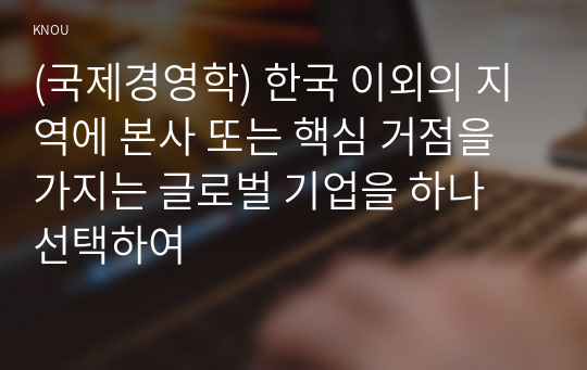 (국제경영학) 한국 이외의 지역에 본사 또는 핵심 거점을 가지는 글로벌 기업을 하나 선택하여