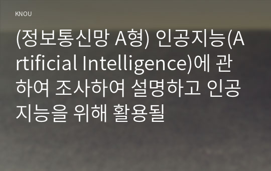 (정보통신망 A형) 인공지능(Artificial Intelligence)에 관하여 조사하여 설명하고 인공지능을 위해 활용될