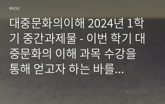 대중문화의이해 2024년 1학기 중간과제물 - 이번 학기 대중문화의 이해 과목 수강을 통해 얻고자 하는 바를 쓰신 후 대중문화의 이해 교재 내용에서 가장 관심이 가는 주제를 하나 골라 왜 그 주제에 관심을 가지게 되었는지에 대해 서술