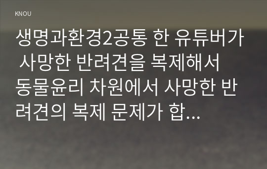 생명과환경2공통 한 유튜버가 사망한 반려견을 복제해서 동물윤리 차원에서 사망한 반려견의 복제 문제가 합당한지 자신의 견해를 기술하시오00