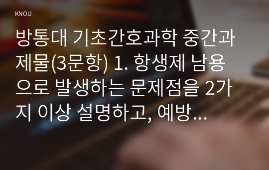 방통대 기초간호과학 중간과제물(3문항) 1. 항생제 남용으로 발생하는 문제점을 2가지 이상 설명하고, 예방 및 대처방안 2. 산 염기 불균형 분류를 설명하고, 각 황에 적합한 간호중재 3. 종양이 인체에 미치는 국소 및 전신 영향 2가지 이상 설명하고, 각 상황에 적합한 간호중재를 2가지 이상 제시하시오.