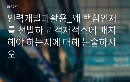 인력개발과활용_왜 핵심인재를 선발하고 적재적소에 배치해야 하는지에 대해 논술하시오