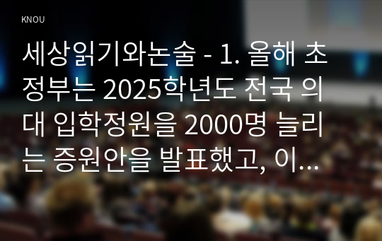 세상읽기와논술 - 1. 올해 초 정부는 2025학년도 전국 의대 입학정원을 2000명 늘리는 증원안을 발표했고, 이에 대한의사협회 등 의사단체는 총파업에 돌입하겠다며 반발하고 나섰다. 의대 정원 증원에 대한 본인의 입장을 논술하라.