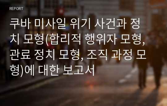 쿠바 미사일 위기 사건과 정치 모형(합리적 행위자 모형, 관료 정치 모형, 조직 과정 모형)에 대한 보고서