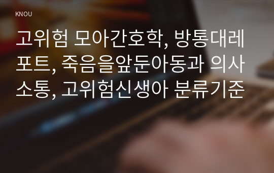 고위험 모아간호학, 방통대레포트, 죽음을앞둔아동과 의사소통, 고위험신생아 분류기준