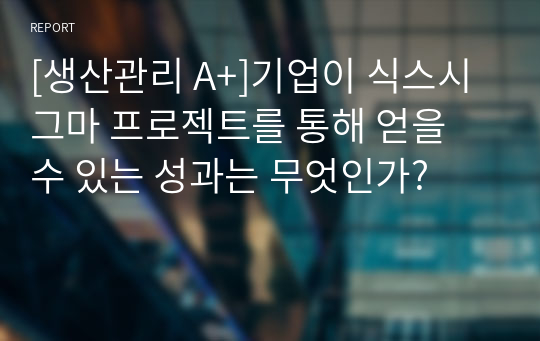 기업이 식스시그마 프로젝트를 통해 얻을 수 있는 성과는 무엇인가? [생산관리 A+]