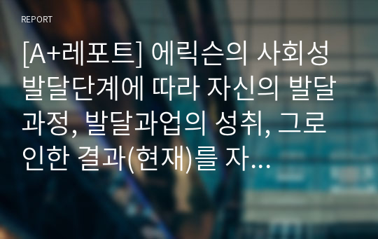 [A+레포트] 에릭슨의 사회성 발달단계에 따라 자신의 발달과정, 발달과업의 성취, 그로 인한 결과(현재)를 자신의 사례를 설명하시오.