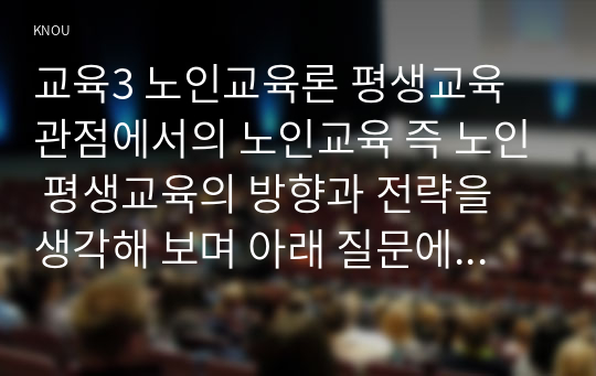 교육3 노인교육론 평생교육 관점에서의 노인교육 즉 노인 평생교육의 방향과 전략을 생각해 보며 아래 질문에 대한 여러분의 의견을 서술