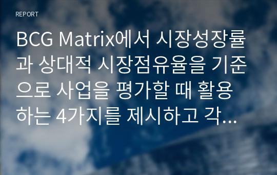 BCG Matrix에서 시장성장률과 상대적 시장점유율을 기준으로 사업을 평가할 때 활용하는 4가지를 제시하고 각 영역에 해당되는 사업군의 시장성장률과 상대적 시장 점유율은 어떠한지 서술하시오