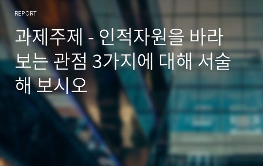 과제주제 - 인적자원을 바라보는 관점 3가지에 대해 서술해 보시오