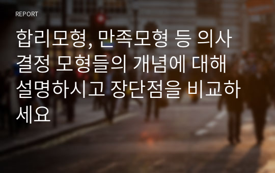 합리모형, 만족모형 등 의사결정 모형들의 개념에 대해 설명하시고 장단점을 비교하세요