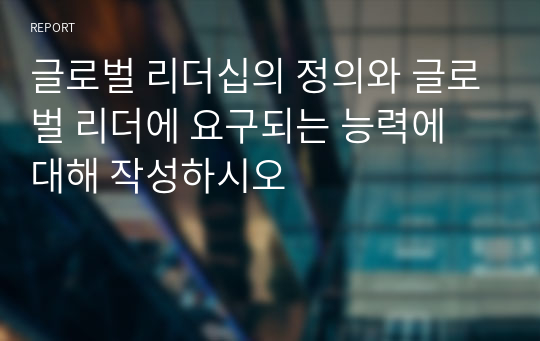 글로벌 리더십의 정의와 글로벌 리더에 요구되는 능력에 대해 작성하시오