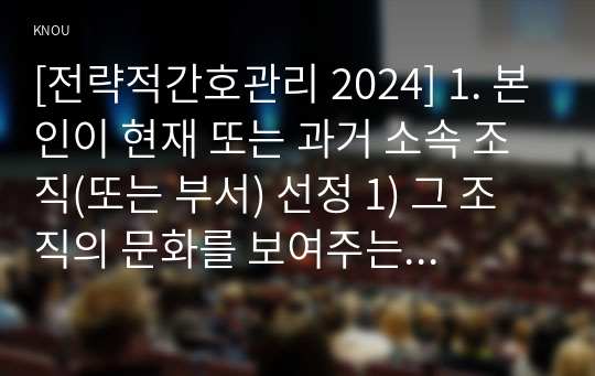 [전략적간호관리 2024] 1. 본인이 현재 또는 과거 소속 조직(또는 부서) 선정 1) 그 조직의 문화를 보여주는 일화, 의례나 행사, 상징물, 언어 1가지 소개 2) 퀸 모형의 조직문화 유형 중 2가지를 선정, 해당 조직의 사례 2. 현재(또는 과거) 적용되는 본인의 직무기술서 1) 요약 2) 직무를 적절히 반영하고 있는지, 3) 개선할 점