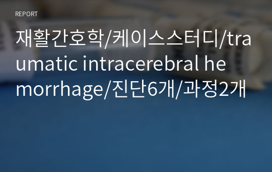 재활간호학/케이스스터디/traumatic intracerebral hemorrhage/진단6개/과정2개