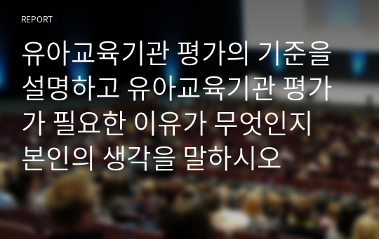 유아교육기관 평가의 기준을 설명하고 유아교육기관 평가가 필요한 이유가 무엇인지 본인의 생각을 말하시오