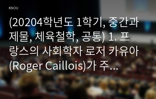 (20204학년도 1학기, 중간과제물, 체육철학, 공통) 1. 프랑스의 사회학자 로저 카유아(Roger Caillois)가 주장한 놀이의 4대 요소를 각각 정의하고, 적절한 예시를 들어 설명하세요. 2. 자신이 좋아하는 하나의 스포츠를 선정한 후, 그 종목이 가진 다양한 특성을 로저 카유아(Roger Caillois)의 놀이의 4대 요소를 적용하여 설명하세