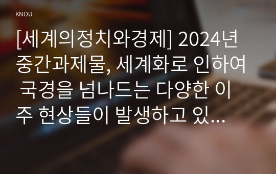 [세계의정치와경제] 2024년 중간과제물, 세계화로 인하여 국경을 넘나드는 다양한 이주 현상들이 발생하고 있다. 먼저, 교재 6장과 7장을 참고하여 국제적 관점에서 현재 우리 사회의 이주와 관련한 하나 이상의 사회 현상이나 문제를 설명하고, 다음으로 교재 4장을 참고하여 이주와 관련한 사회문제에 있어 인종주의의 문제를 어떻게 고려해야 할지 서술하시오