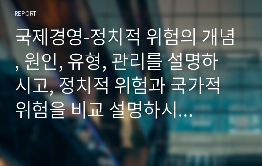 국제경영-정치적 위험의 개념, 원인, 유형, 관리를 설명하시고, 정치적 위험과 국가적 위험을 비교 설명하시오.(A+)