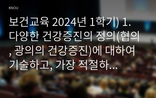 보건교육 2024년 1학기) 1. 다양한 건강증진의 정의(협의, 광의의 건강증진)에 대하여 기술하고, 가장 적절하다고 여겨지는 정의를 본인의 견해와 함께 간략히 기술하시오 2. 그린의 PRECEDE-PROCEED 모형의 특성을 간략히 기술하고, 보건교육을 위한 자유 주제 1가지를 선정 후 PRECEDE-PROCEED 모형의 각 단계에 해당하는 적절한 예시를