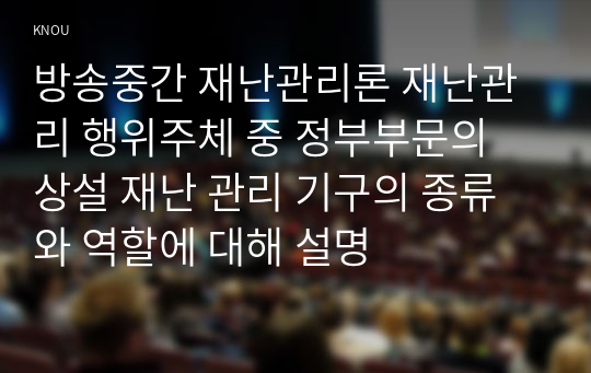 방송중간 재난관리론 재난관리 행위주체 중 정부부문의 상설 재난 관리 기구의 종류와 역할에 대해 설명