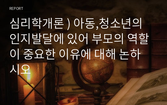 심리학개론 ) 아동,청소년의 인지발달에 있어 부모의 역할이 중요한 이유에 대해 논하시오