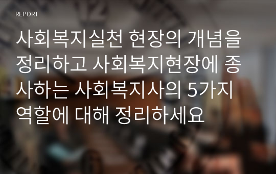 사회복지실천 현장의 개념을 정리하고 사회복지현장에 종사하는 사회복지사의 5가지 역할에 대해 정리하세요