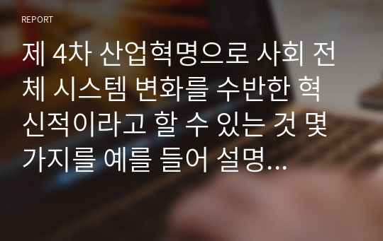 제 4차 산업혁명으로 사회 전체 시스템 변화를 수반한 혁신적이라고 할 수 있는 것 몇 가지를 예를 들어 설명하고 4차 산업혁명의 도래로 예측되는 미래에 대비할 것들에 대해 논하시오