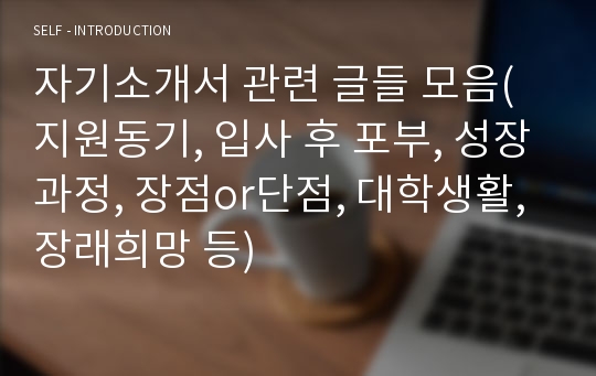 자기소개서 관련 글들 모음(지원동기, 입사 후 포부, 성장과정, 장점or단점, 대학생활, 장래희망 등)